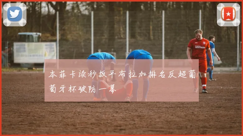 本菲卡读秒扳平布拉加排名反超葡萄牙杯破防一幕