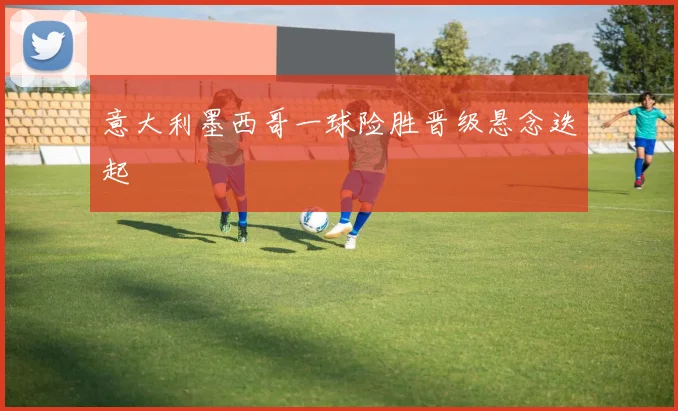 意大利墨西哥一球险胜晋级悬念迭起