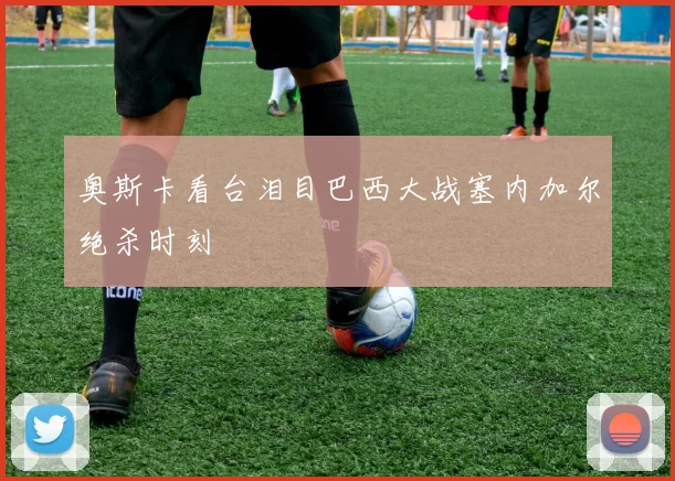 奥斯卡看台泪目巴西大战塞内加尔绝杀时刻