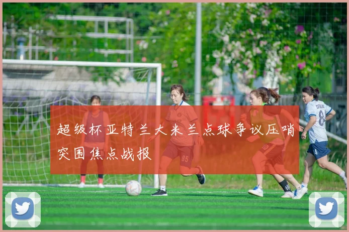 超级杯亚特兰大米兰点球争议压哨突围焦点战报