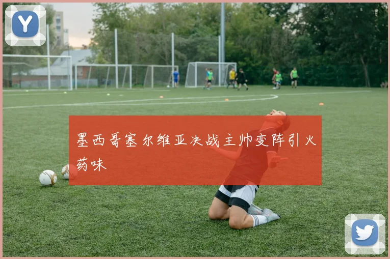 墨西哥塞尔维亚决战主帅变阵引火药味