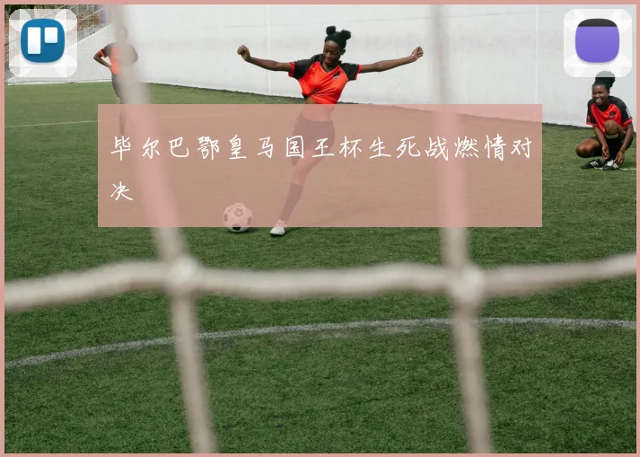 毕尔巴鄂皇马国王杯生死战燃情对决