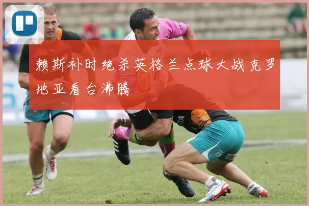 赖斯补时绝杀英格兰点球大战克罗地亚看台沸腾