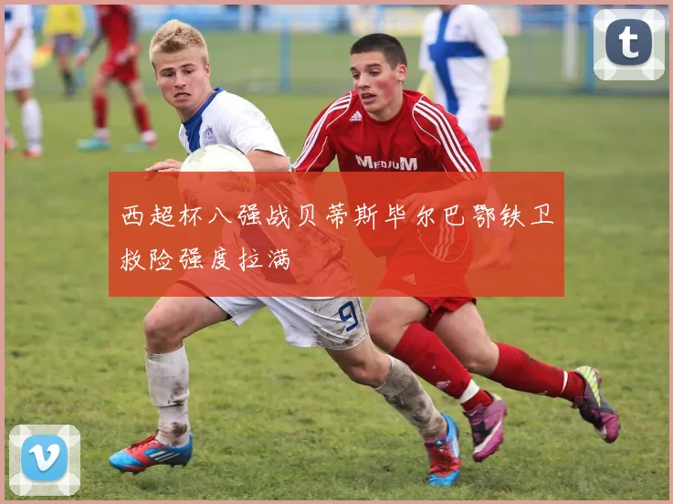 西超杯八强战贝蒂斯毕尔巴鄂铁卫救险强度拉满