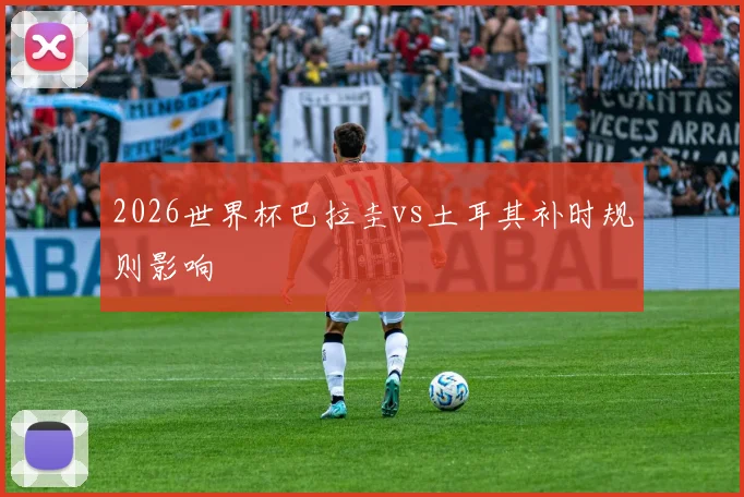 2026世界杯巴拉圭vs土耳其补时规则影响