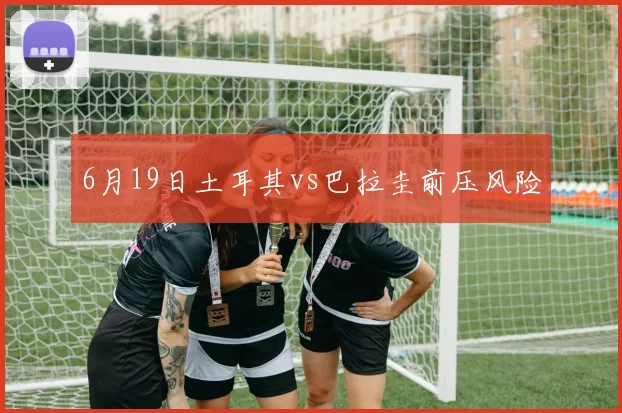 6月19日土耳其vs巴拉圭前压风险