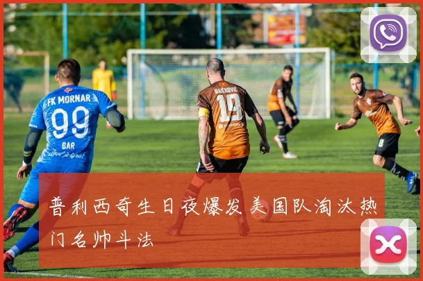 普利西奇生日夜爆发美国队淘汰热门名帅斗法