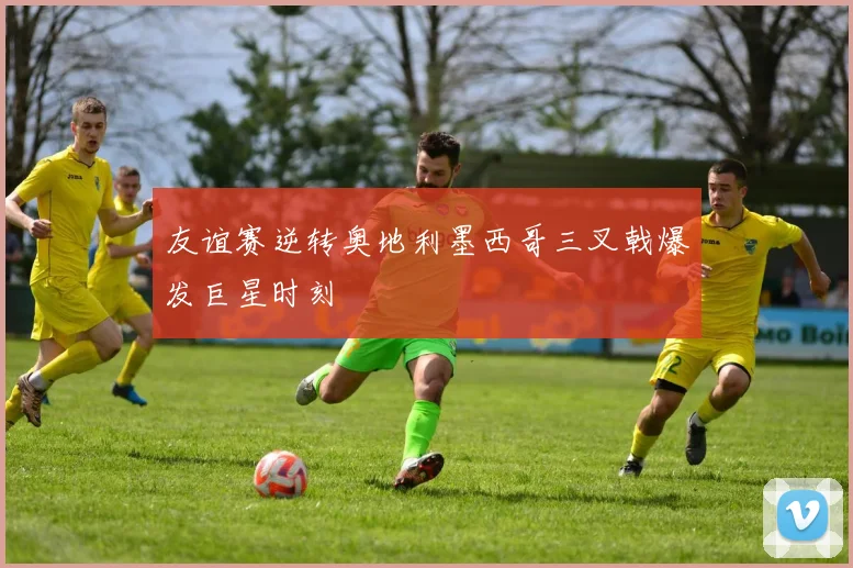友谊赛逆转奥地利墨西哥三叉戟爆发巨星时刻