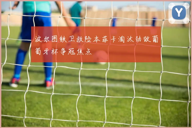 波尔图铁卫救险本菲卡淘汰劲敌葡萄牙杯争冠焦点