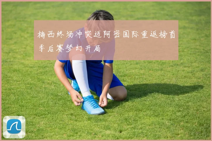 梅西终场冲突迈阿密国际重返榜首季后赛梦幻开局