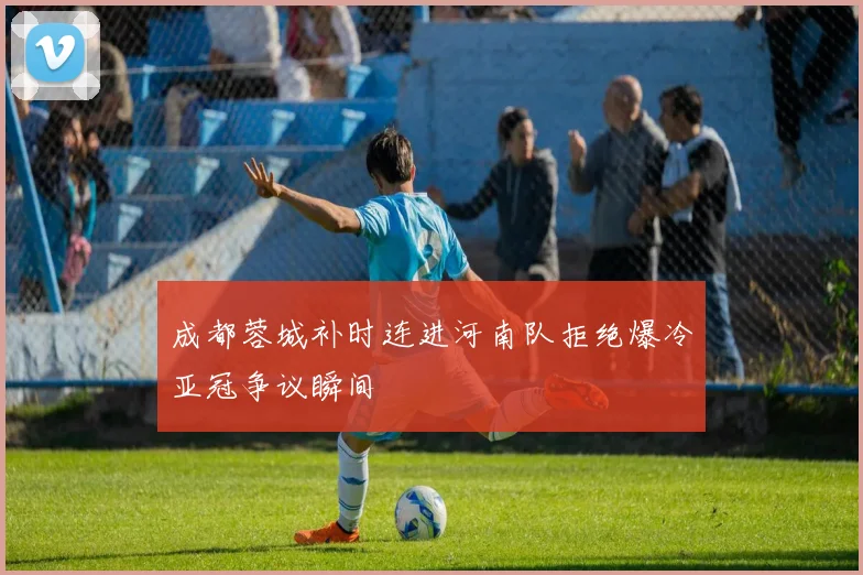 成都蓉城补时连进河南队拒绝爆冷亚冠争议瞬间