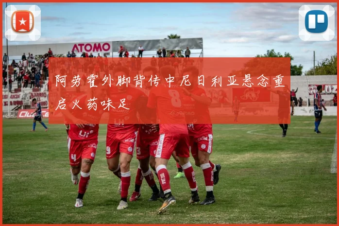 阿劳霍外脚背传中尼日利亚悬念重启火药味足