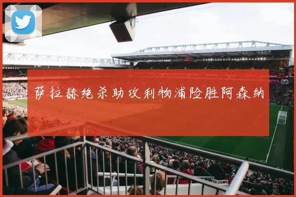 萨拉赫绝杀助攻利物浦险胜阿森纳