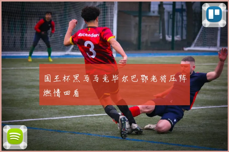 国王杯黑马马竞毕尔巴鄂老将压阵燃情回看