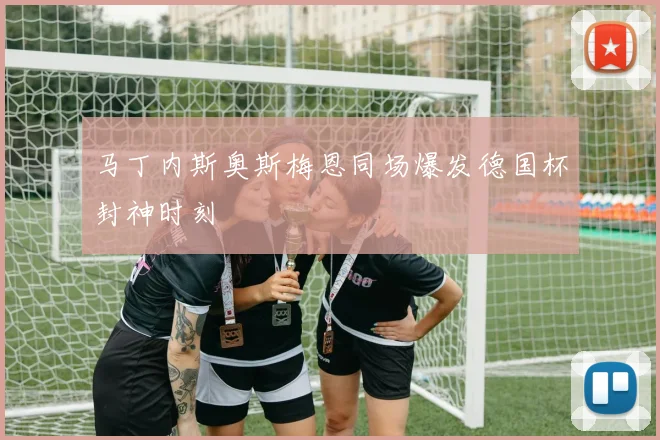 马丁内斯奥斯梅恩同场爆发德国杯封神时刻