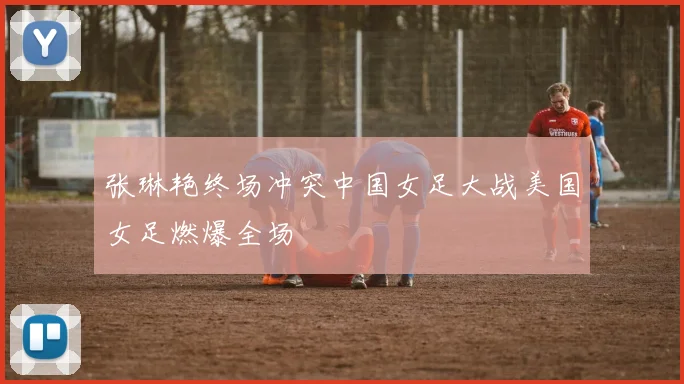 张琳艳终场冲突中国女足大战美国女足燃爆全场