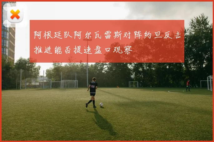 阿根廷队阿尔瓦雷斯对阵约旦反击推进能否提速盘口观察