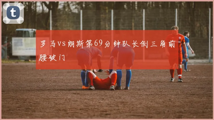 罗马vs朗斯第69分钟队长倒三角前腰破门