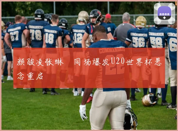 颜骏凌张琳芃同场爆发U20世界杯悬念重启