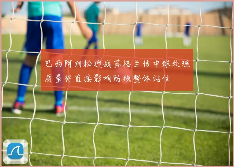 巴西阿利松迎战苏格兰传中球处理质量将直接影响防线整体站位