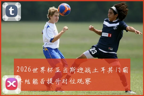 2026世界杯亚当斯迎战土耳其门前终结能否提升对位观察