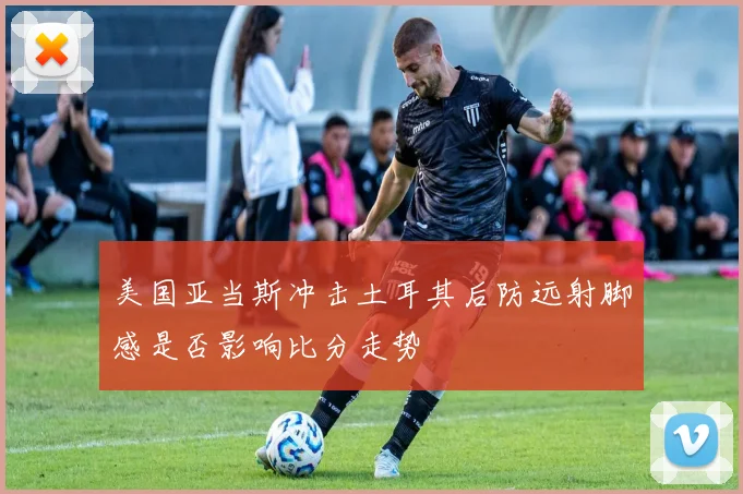 美国亚当斯冲击土耳其后防远射脚感是否影响比分走势
