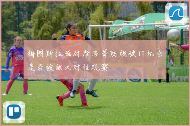 梅图斯拉面对摩洛哥防线破门机会是否被放大对位观察