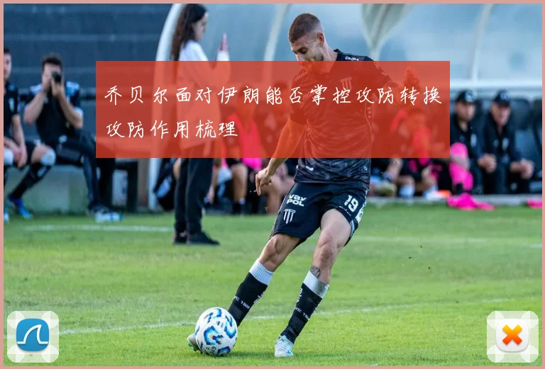 乔贝尔面对伊朗能否掌控攻防转换攻防作用梳理