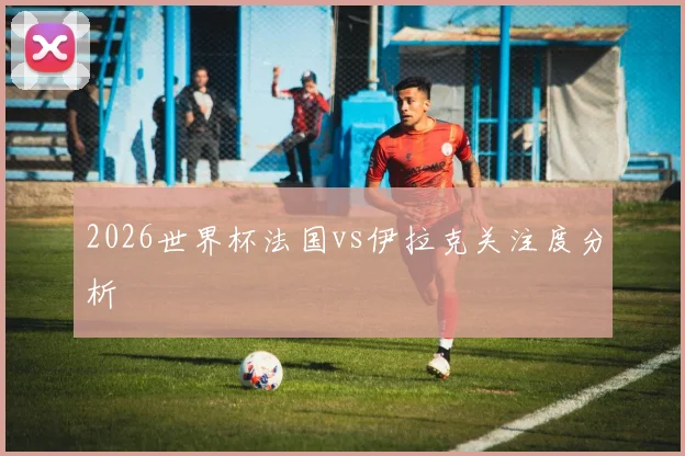 2026世界杯法国vs伊拉克关注度分析