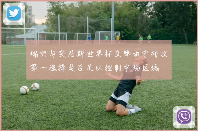 瑞典与突尼斯世界杯交锋由守转攻第一选择是否足以控制中场区域