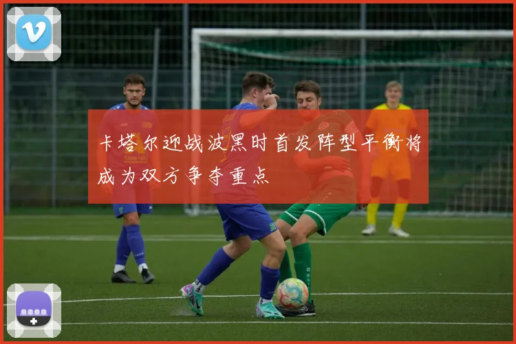卡塔尔迎战波黑时首发阵型平衡将成为双方争夺重点