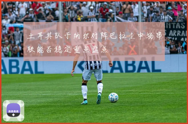 土耳其队于纳尔对阵巴拉圭中场串联能否稳定重点盘点