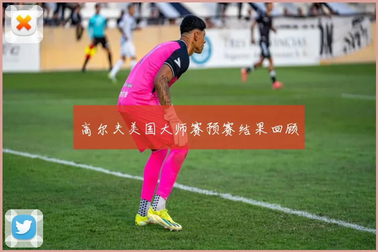 高尔夫美国大师赛预赛结果回顾