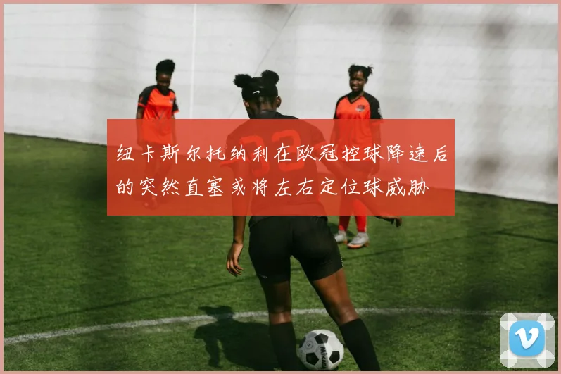 纽卡斯尔托纳利在欧冠控球降速后的突然直塞或将左右定位球威胁