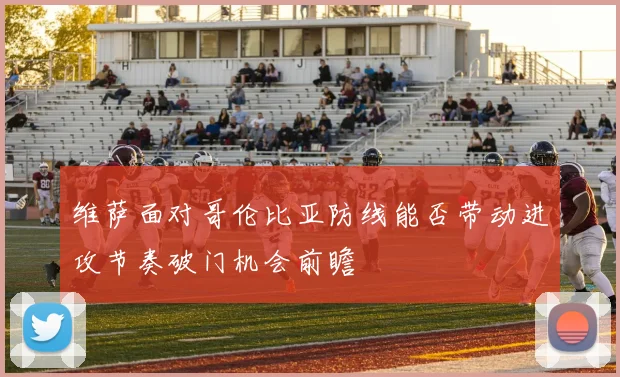 维萨面对哥伦比亚防线能否带动进攻节奏破门机会前瞻