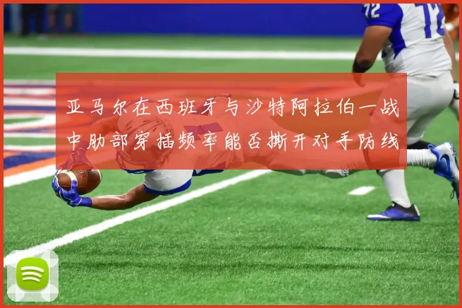 亚马尔在西班牙与沙特阿拉伯一战中肋部穿插频率能否撕开对手防线
