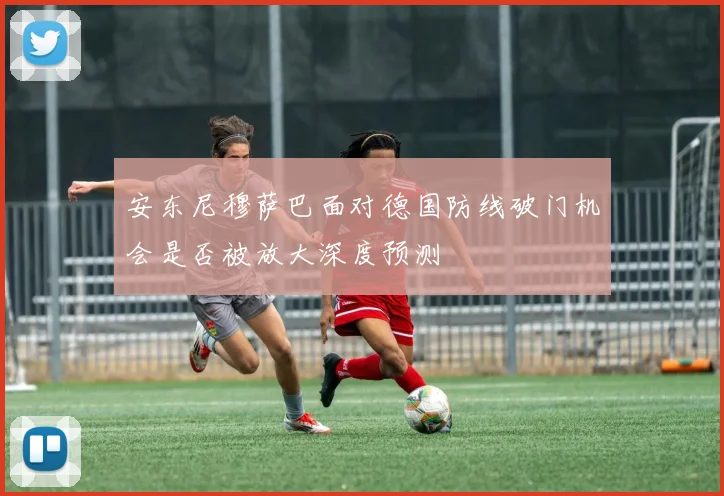 安东尼穆萨巴面对德国防线破门机会是否被放大深度预测