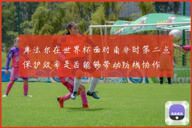 库法尔在世界杯面对南非时第二点保护效率是否能够带动防线协作